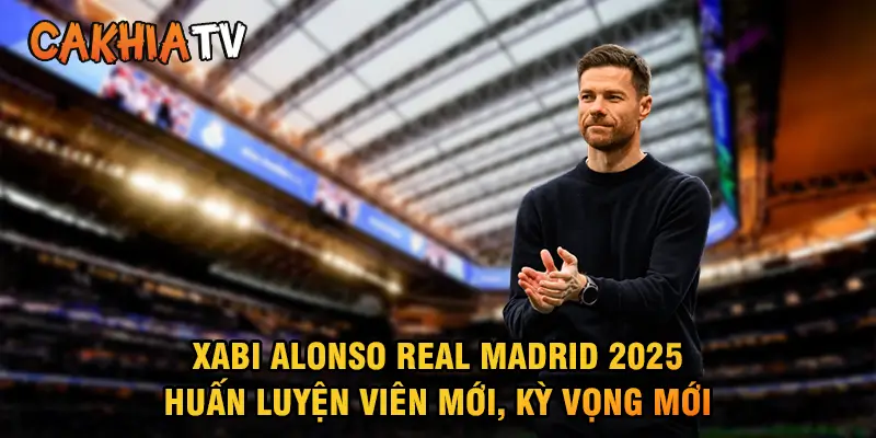 Xabi Alonso Real Madrid 2025 Huấn luyện viên mới, kỳ vọng mới
